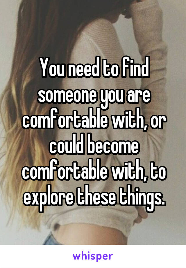 You need to find someone you are comfortable with, or could become comfortable with, to explore these things.