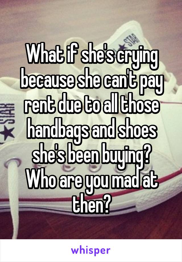 What if she's crying because she can't pay rent due to all those handbags and shoes she's been buying?
Who are you mad at then?