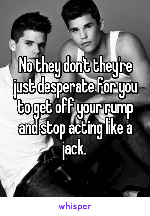 No they don't they're just desperate for you to get off your rump and stop acting like a jack. 