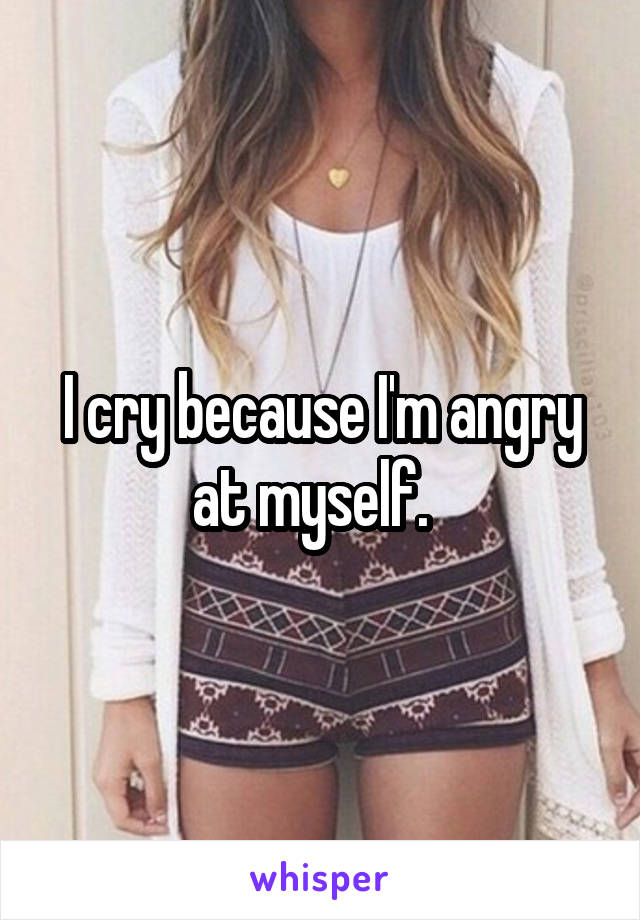I cry because I'm angry at myself.  