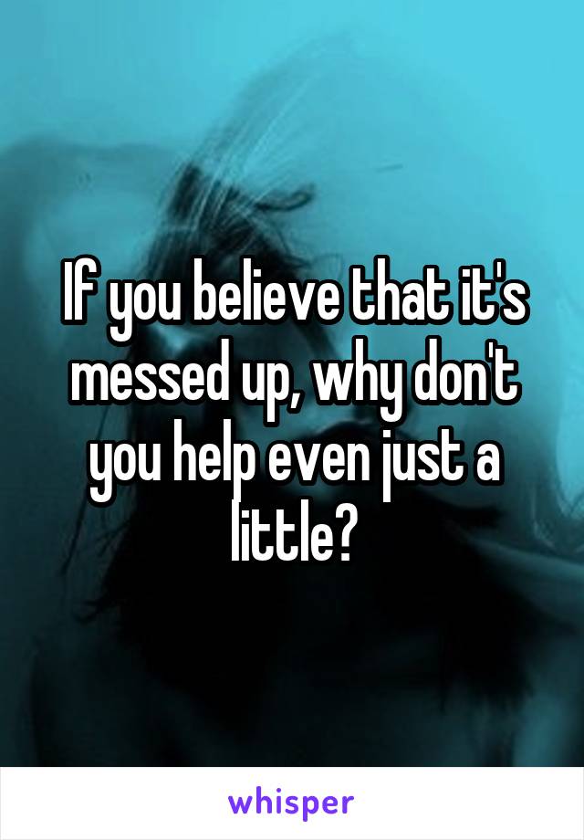 If you believe that it's messed up, why don't you help even just a little?