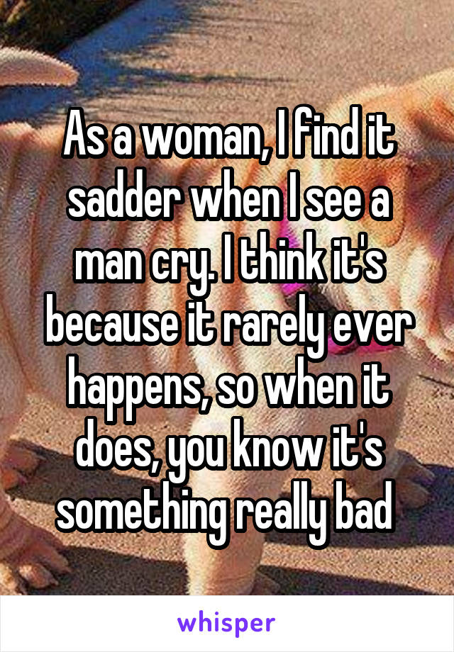 As a woman, I find it sadder when I see a man cry. I think it's because it rarely ever happens, so when it does, you know it's something really bad 