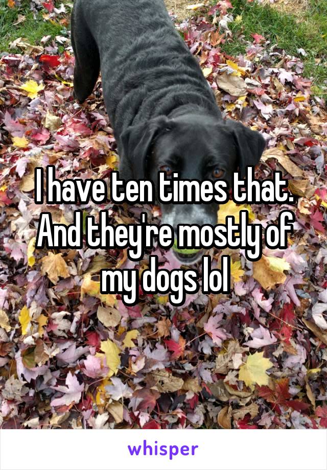 I have ten times that. And they're mostly of my dogs lol