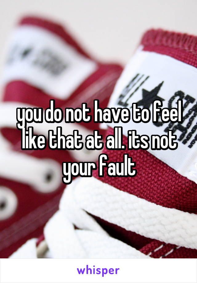 you do not have to feel like that at all. its not your fault