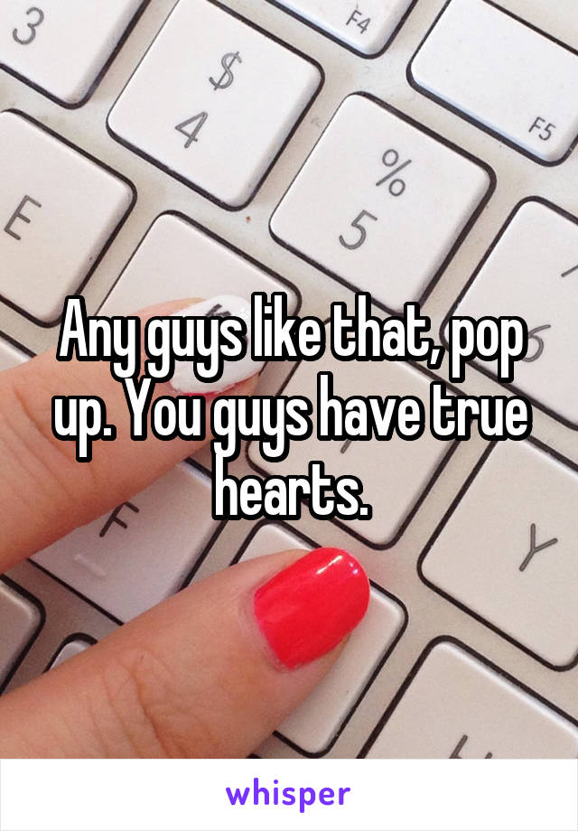 Any guys like that, pop up. You guys have true hearts.