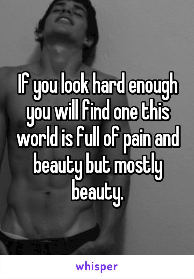 If you look hard enough you will find one this world is full of pain and beauty but mostly beauty.