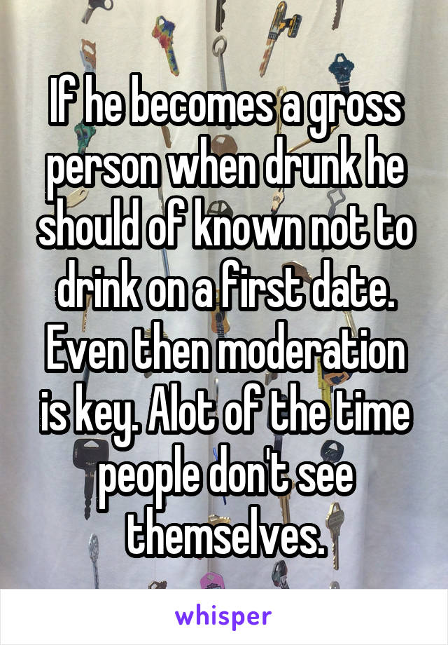 If he becomes a gross person when drunk he should of known not to drink on a first date. Even then moderation is key. Alot of the time people don't see themselves.