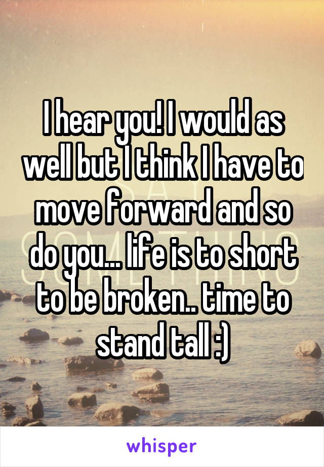 I hear you! I would as well but I think I have to move forward and so do you... life is to short to be broken.. time to stand tall :)