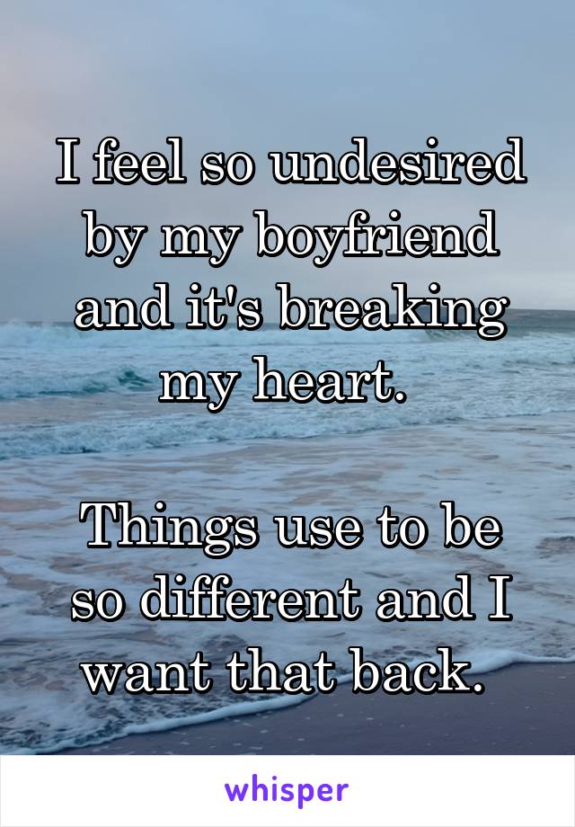 I feel so undesired by my boyfriend and it's breaking my heart. 

Things use to be so different and I want that back. 