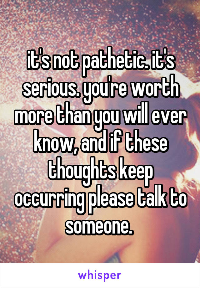 it's not pathetic. it's serious. you're worth more than you will ever know, and if these thoughts keep occurring please talk to someone. 