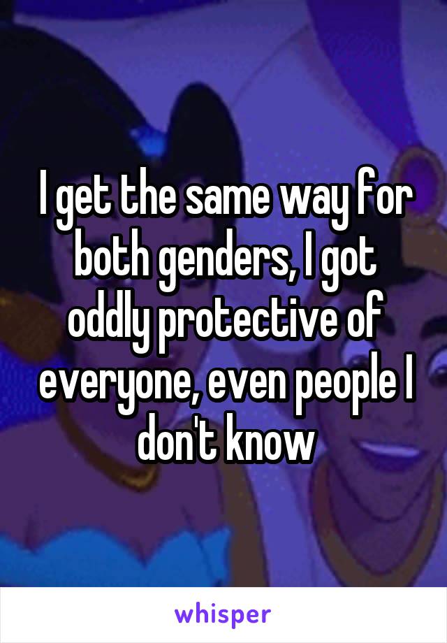I get the same way for both genders, I got oddly protective of everyone, even people I don't know