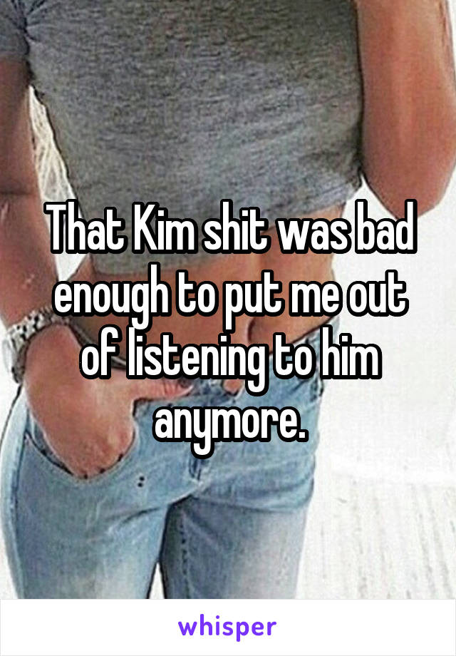 That Kim shit was bad enough to put me out of listening to him anymore.