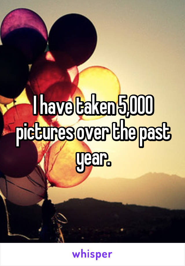 I have taken 5,000 pictures over the past year.