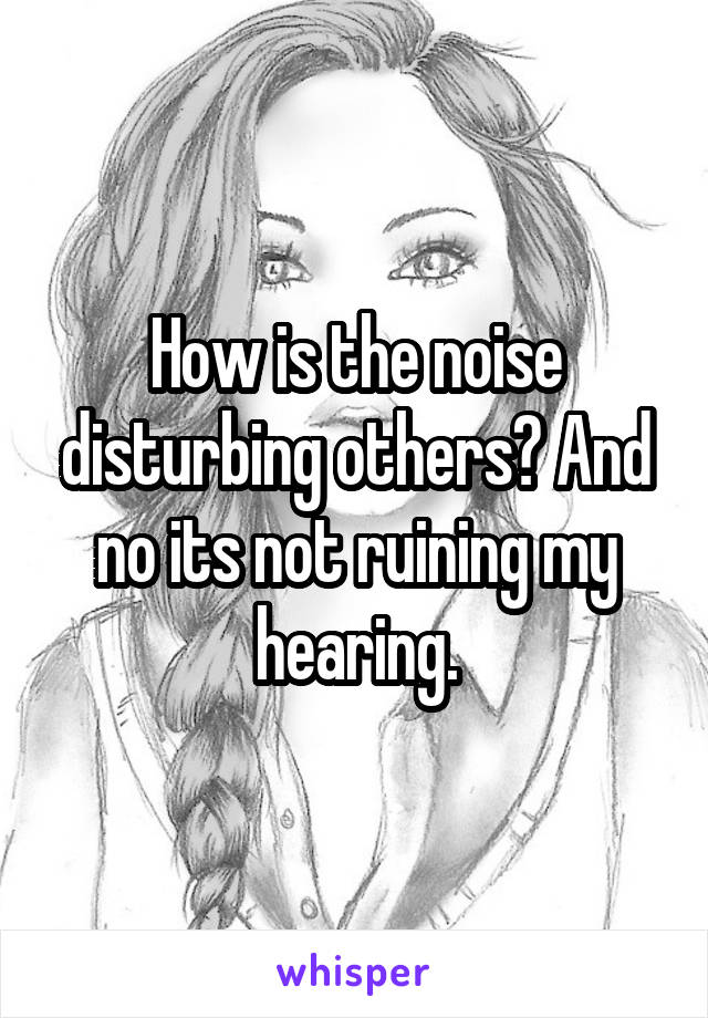 How is the noise disturbing others? And no its not ruining my hearing.