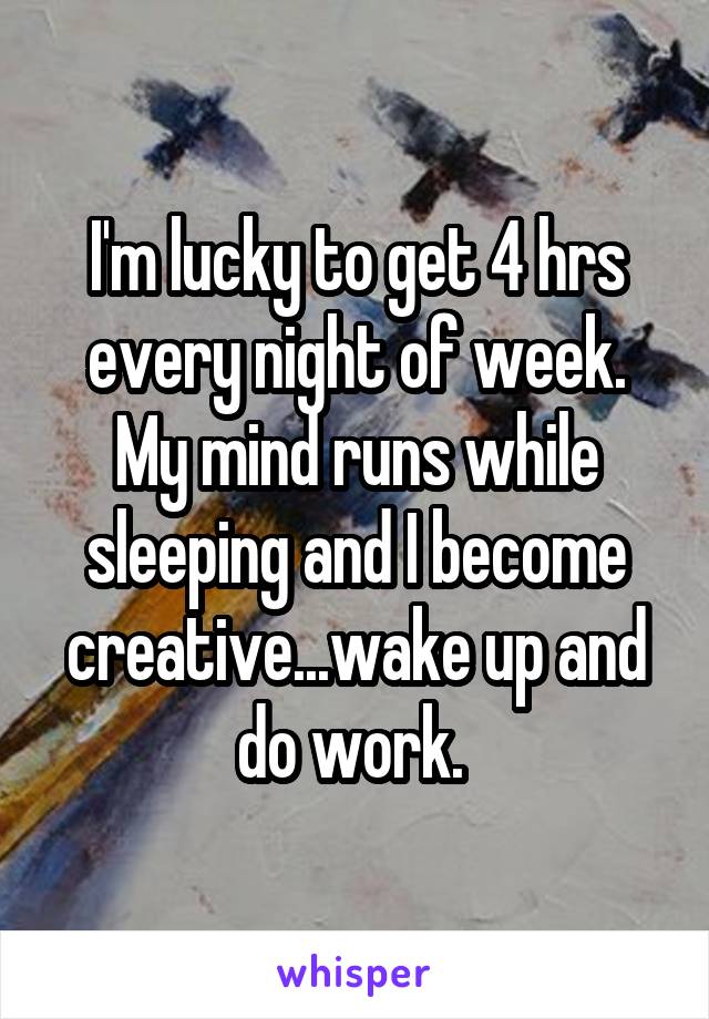 I'm lucky to get 4 hrs every night of week. My mind runs while sleeping and I become creative...wake up and do work. 