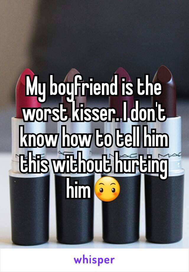 My boyfriend is the worst kisser. I don't know how to tell him this without hurting him😶