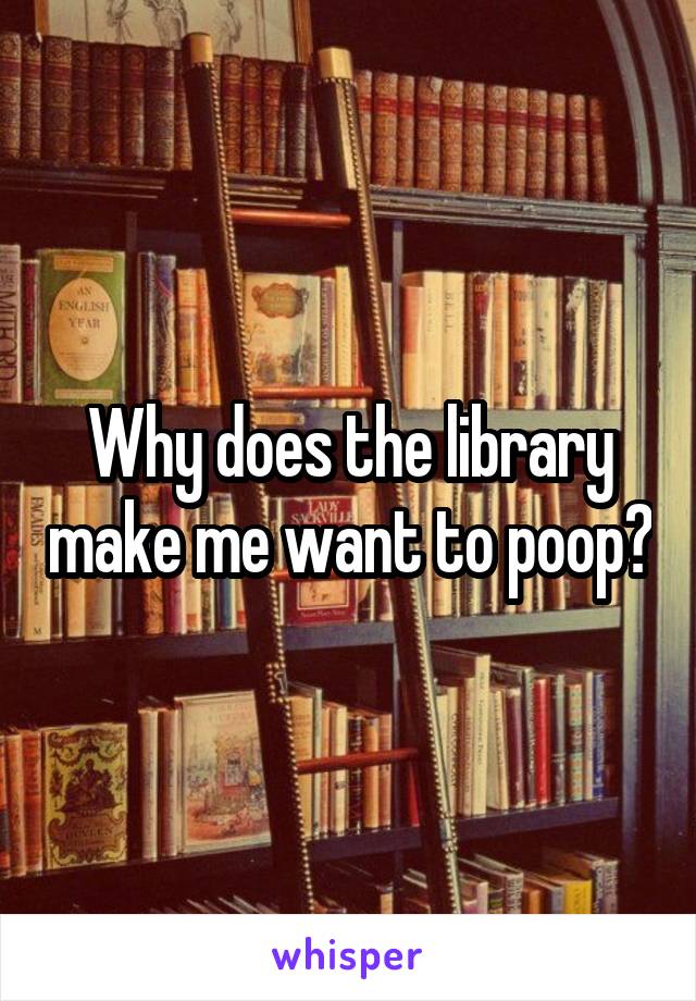 Why does the library make me want to poop?