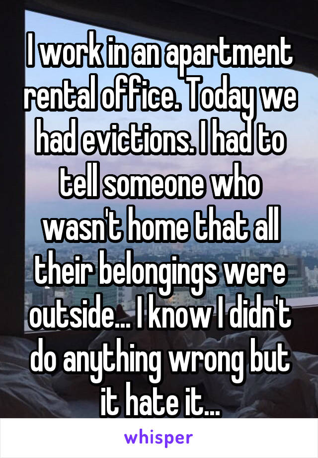 I work in an apartment rental office. Today we had evictions. I had to tell someone who wasn't home that all their belongings were outside... I know I didn't do anything wrong but it hate it...