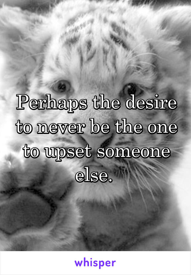 Perhaps the desire to never be the one to upset someone else. 