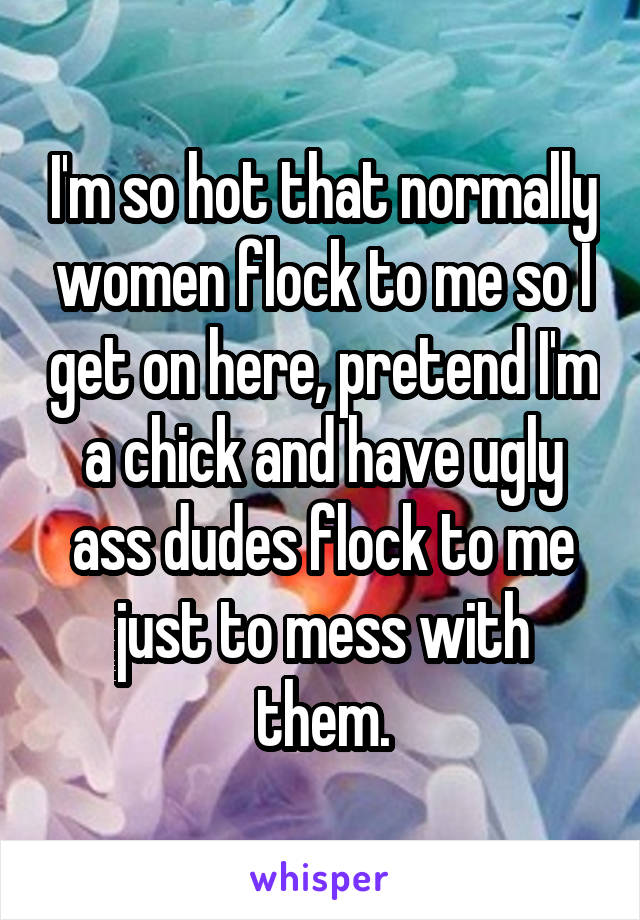 I'm so hot that normally women flock to me so I get on here, pretend I'm a chick and have ugly ass dudes flock to me just to mess with them.