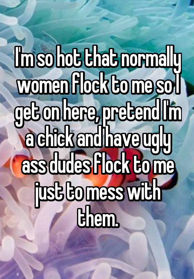 I'm so hot that normally women flock to me so I get on here, pretend I'm a chick and have ugly ass dudes flock to me just to mess with them.