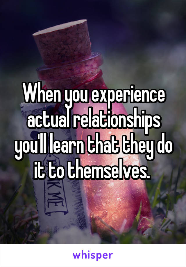 When you experience actual relationships you'll learn that they do it to themselves. 