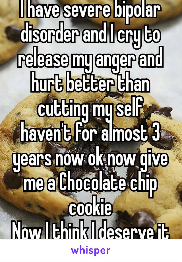 I have severe bipolar disorder and I cry to release my anger and hurt better than cutting my self haven't for almost 3 years now ok now give me a Chocolate chip cookie
Now I think I deserve it
🐺