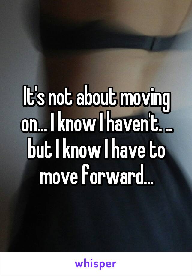 It's not about moving on... I know I haven't. .. but I know I have to move forward...