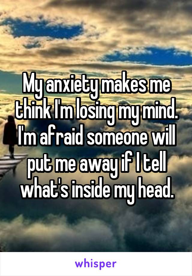 My anxiety makes me think I'm losing my mind. I'm afraid someone will put me away if I tell what's inside my head.
