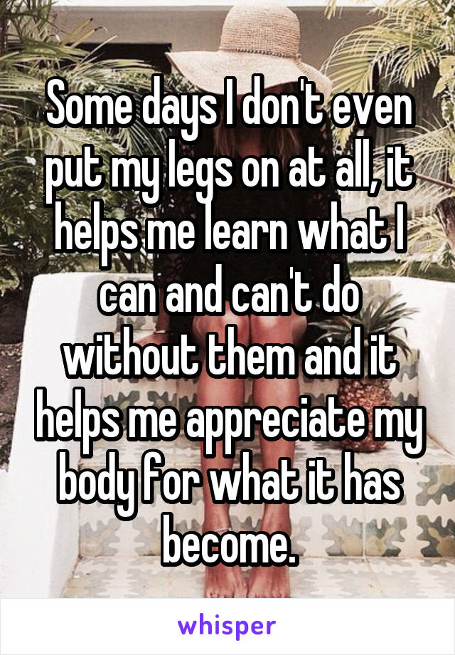 Some days I don't even put my legs on at all, it helps me learn what I can and can't do without them and it helps me appreciate my body for what it has become.
