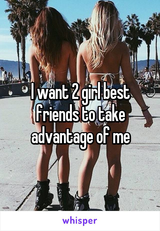 I want 2 girl best friends to take advantage of me