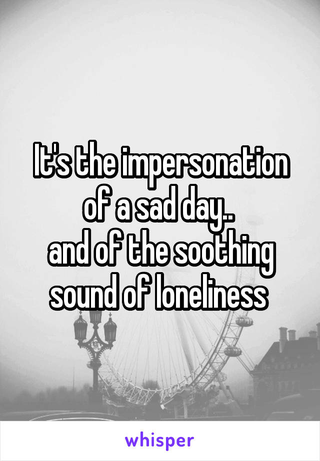 It's the impersonation of a sad day.. 
and of the soothing sound of loneliness 