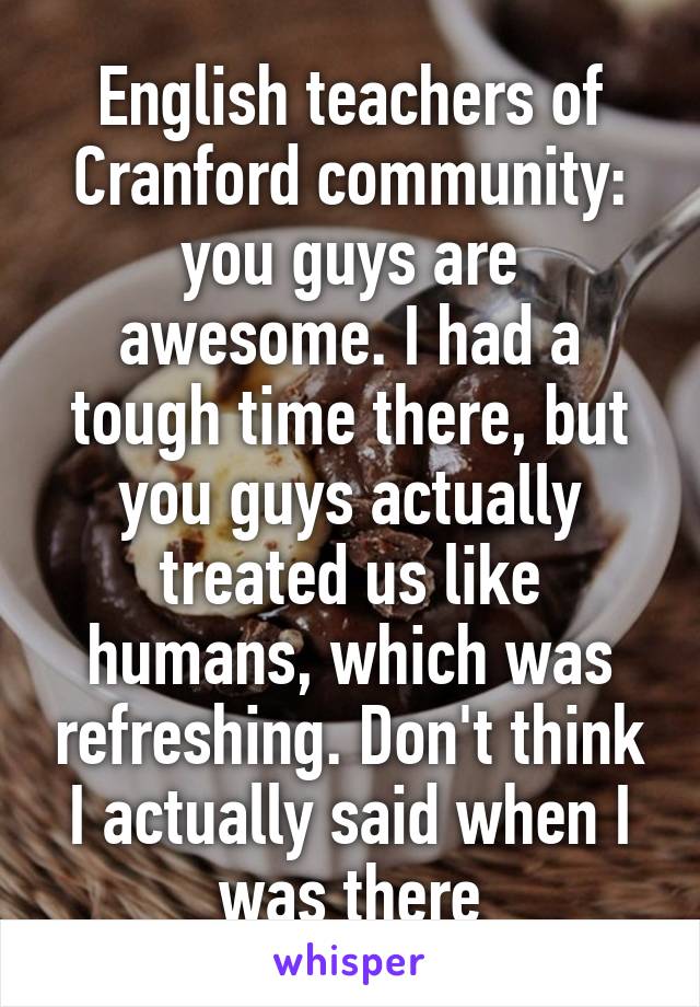 English teachers of Cranford community: you guys are awesome. I had a tough time there, but you guys actually treated us like humans, which was refreshing. Don't think I actually said when I was there