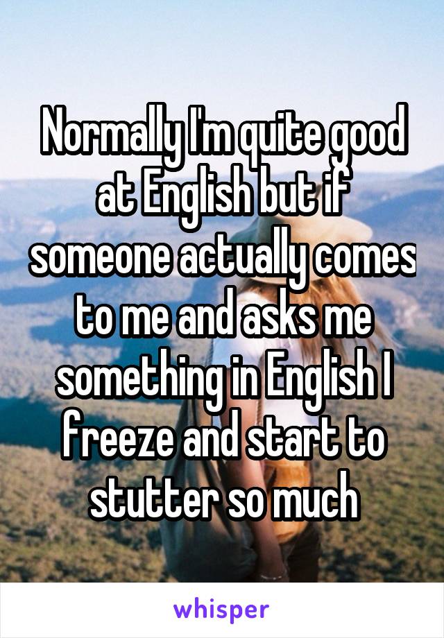 Normally I'm quite good at English but if someone actually comes to me and asks me something in English I freeze and start to stutter so much