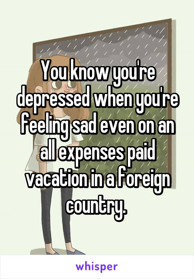 You know you're depressed when you're feeling sad even on an all expenses paid vacation in a foreign country. 