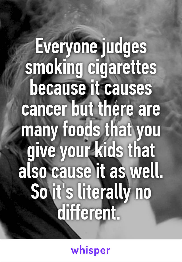 Everyone judges smoking cigarettes because it causes cancer but there are many foods that you give your kids that also cause it as well. So it's literally no different. 