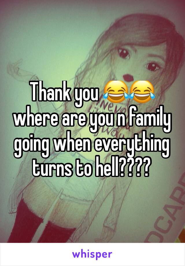 Thank you 😂😂 where are you n family going when everything turns to hell????