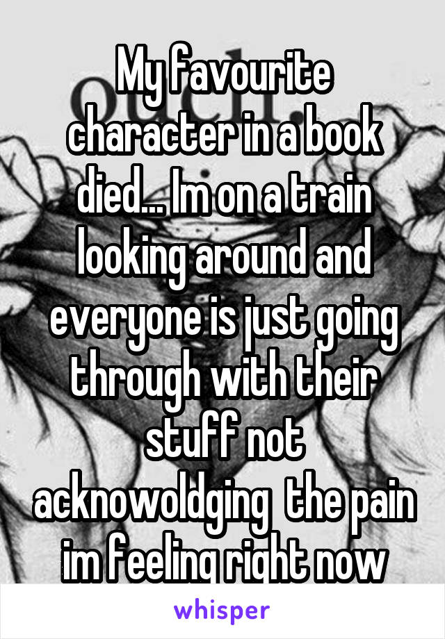 My favourite character in a book died... Im on a train looking around and everyone is just going through with their stuff not acknowoldging  the pain im feeling right now