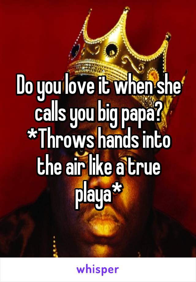 Do you love it when she calls you big papa?
*Throws hands into the air like a true playa*