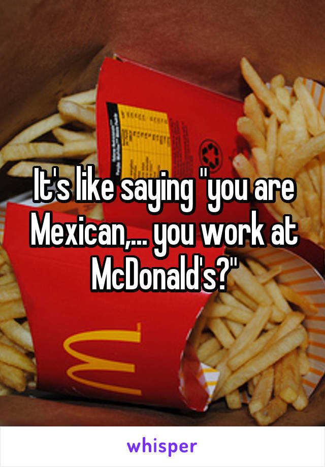 It's like saying "you are Mexican,... you work at McDonald's?"