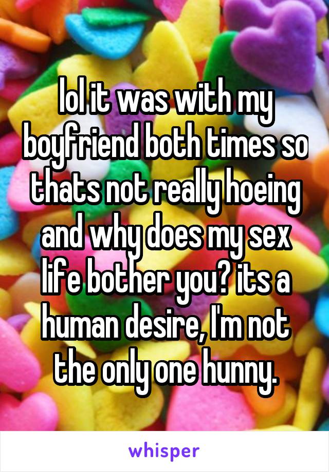lol it was with my boyfriend both times so thats not really hoeing and why does my sex life bother you? its a human desire, I'm not the only one hunny.