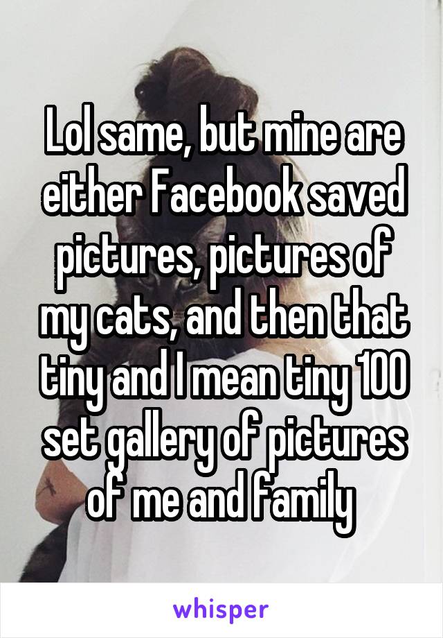Lol same, but mine are either Facebook saved pictures, pictures of my cats, and then that tiny and I mean tiny 100 set gallery of pictures of me and family 