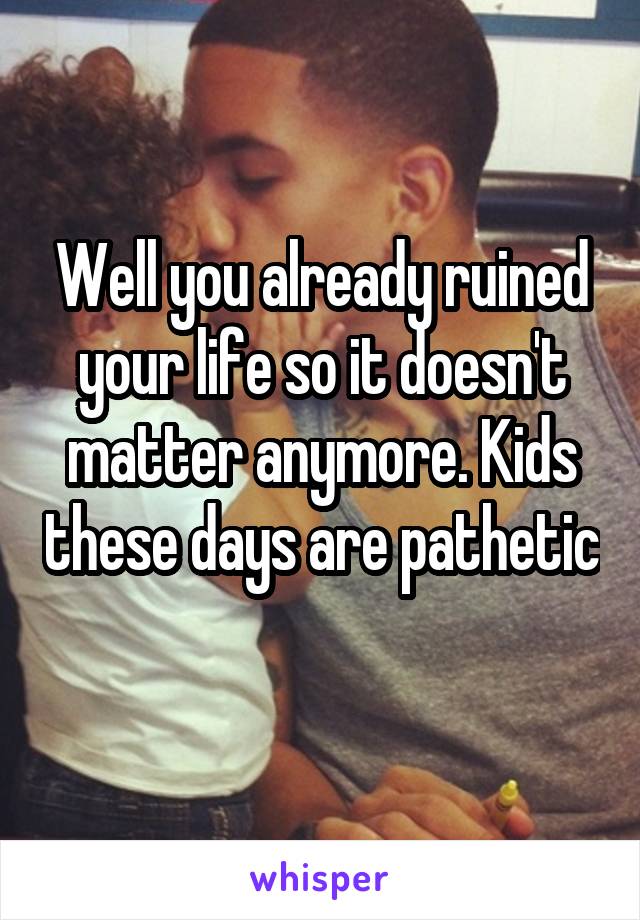 Well you already ruined your life so it doesn't matter anymore. Kids these days are pathetic 