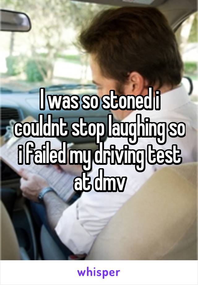 I was so stoned i couldnt stop laughing so i failed my driving test at dmv