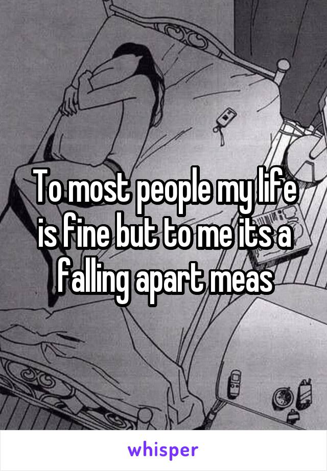To most people my life is fine but to me its a falling apart meas