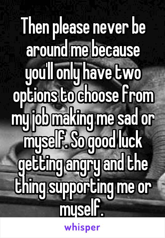 Then please never be around me because you'll only have two options to choose from my job making me sad or myself. So good luck getting angry and the thing supporting me or myself. 