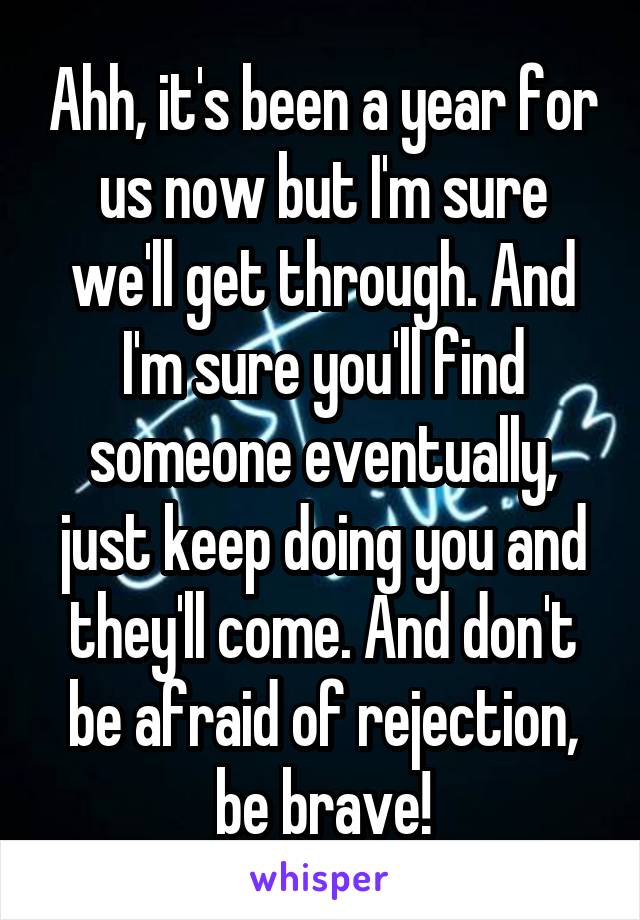 Ahh, it's been a year for us now but I'm sure we'll get through. And I'm sure you'll find someone eventually, just keep doing you and they'll come. And don't be afraid of rejection, be brave!