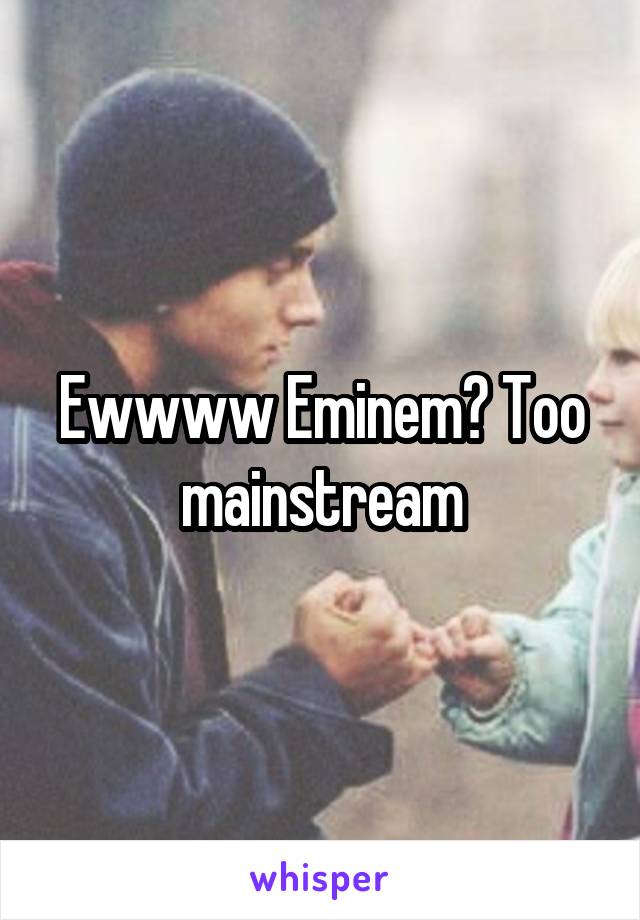 Ewwww Eminem? Too mainstream