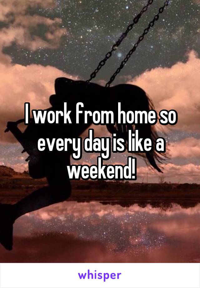 I work from home so every day is like a weekend!