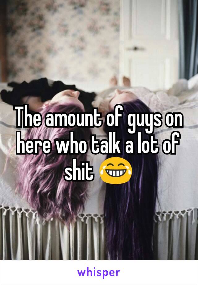 The amount of guys on here who talk a lot of shit 😂